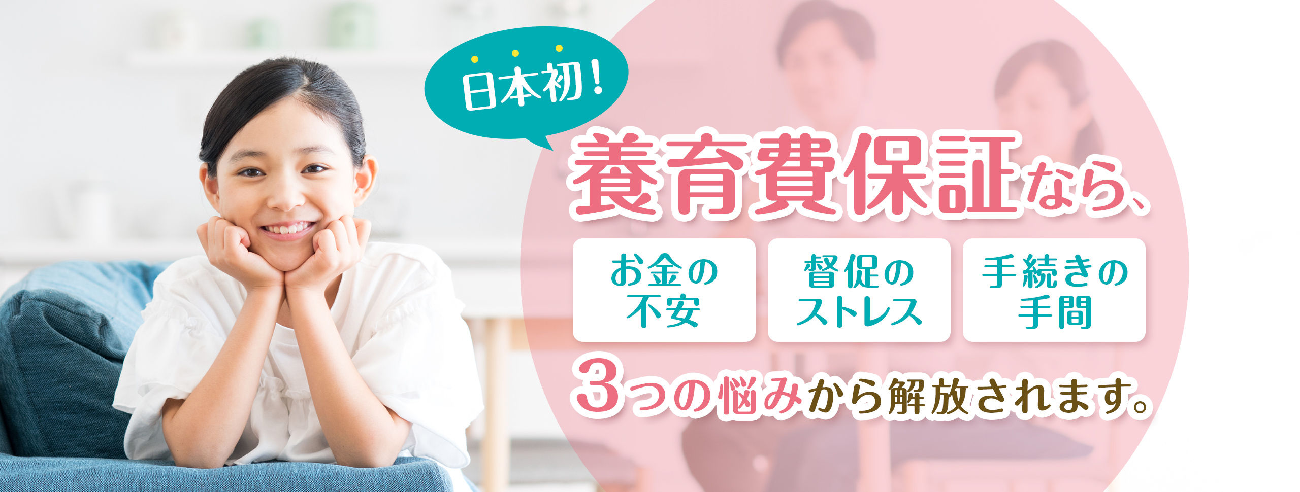 日本初！養育費保証なら、突然の未払いにも対応。心と時間に余裕がもてます。