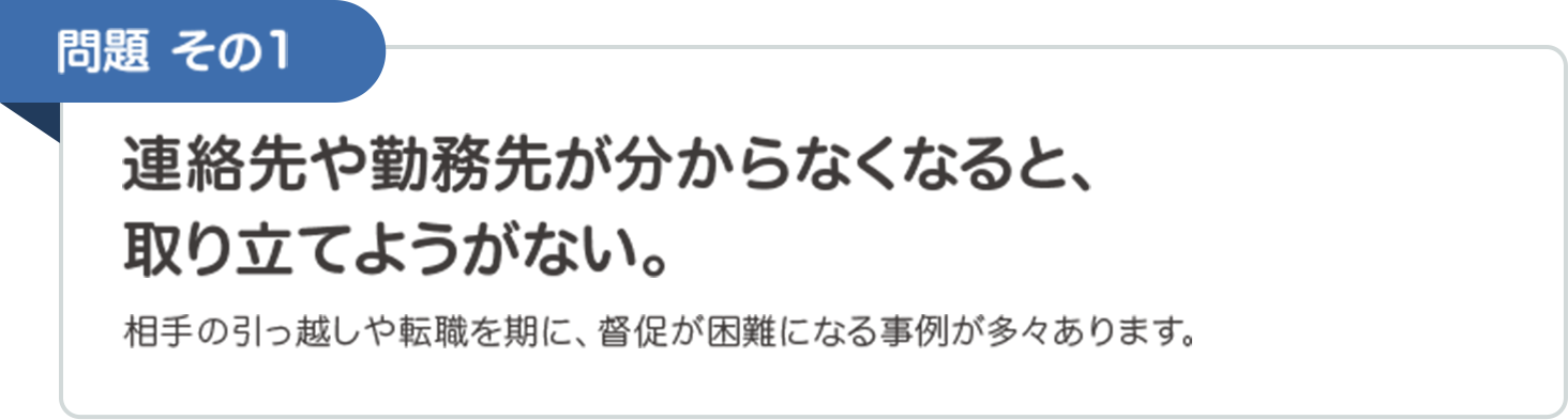 問題その1　連絡先や勤務先が分からなくなると、取り立てようがない。　相手の引っ越しや転職を期に、督促が困難になる事例が多々あります。