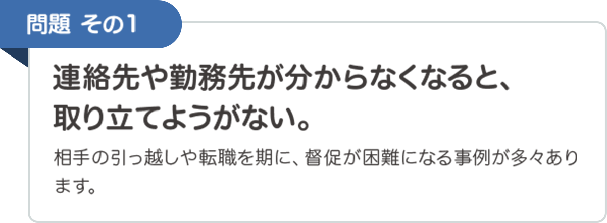 問題その1　連絡先や勤務先が分からなくなると、取り立てようがない。　相手の引っ越しや転職を期に、督促が困難になる事例が多々あります。
