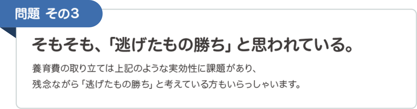 問題その３　そもそも、「逃げたもの勝ち」と思われている。　養育費の取り立ては上記のような実効性に課題があり、残念ながら「逃げたもの勝ち」と考えている方もいらっしゃいます。