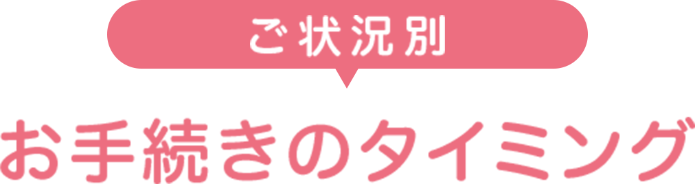 ご状況別 お手続きのタイミング