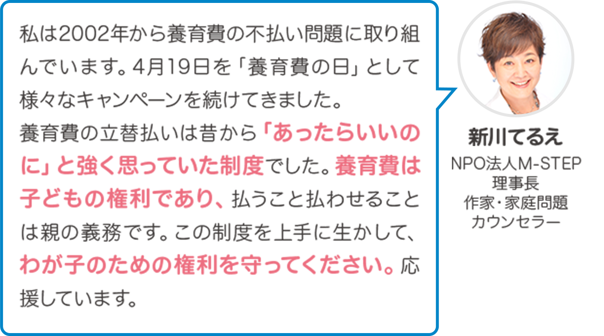 決まったはずの養育費の支払催促をためらっているうちに、相手に支払わずに済むと思わせてしまい何年も不払いになるというご相談は多いです。立替払いによる家計の安定も大事ですが、立替えた保証会社がすぐ支払義務者に請求することで、養育費の不払い自体が、大幅に解消するはずです。