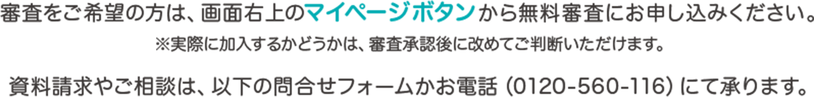 審査をご希望の方は、画面右上のマイページボタンから無料審査にお申し込みください。※実際に加入するかどうかは、審査承認後に改めてご判断いただけます。