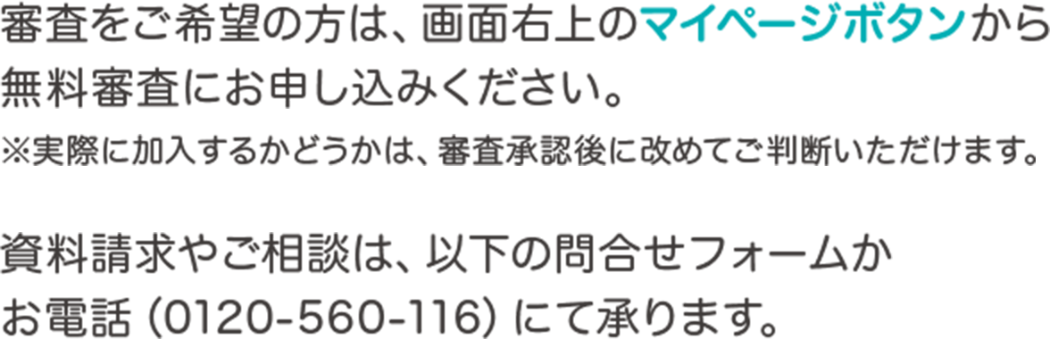 審査をご希望の方は、画面右上のマイページボタンから無料審査にお申し込みください。※実際に加入するかどうかは、審査承認後に改めてご判断いただけます。